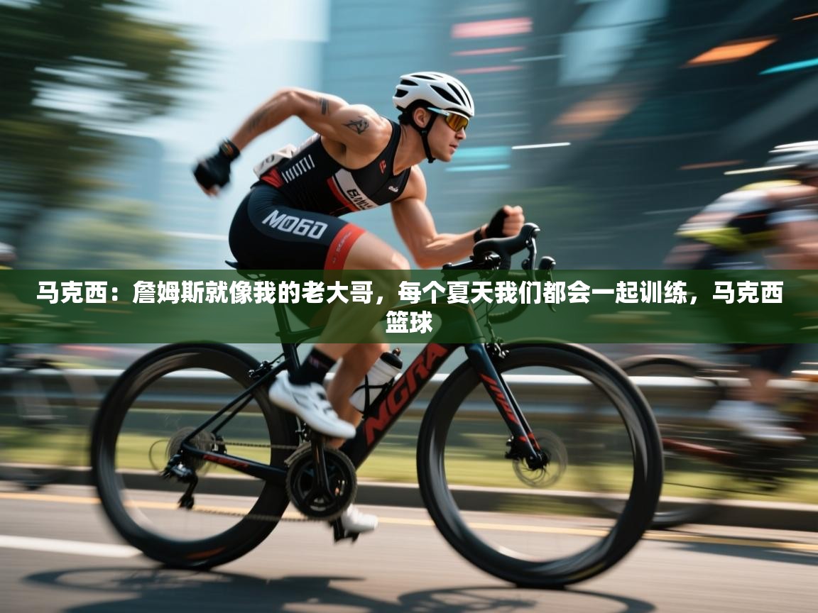 马克西：詹姆斯就像我的老大哥，每个夏天我们都会一起训练，马克西篮球  第1张