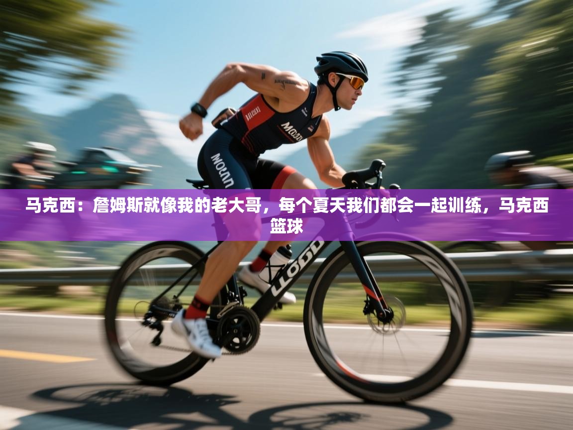 马克西：詹姆斯就像我的老大哥，每个夏天我们都会一起训练，马克西篮球  第2张